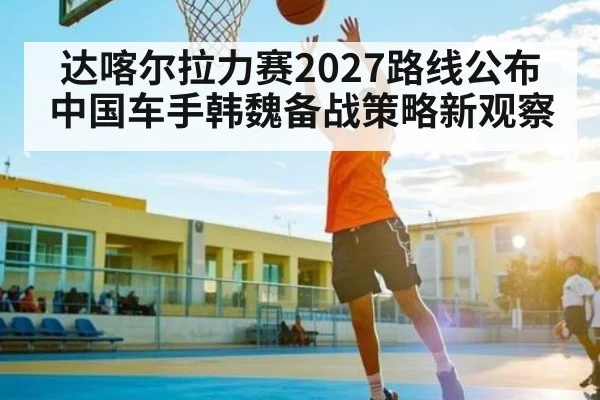 达喀尔拉力赛2027路线公布中国车手韩魏备战策略新观察