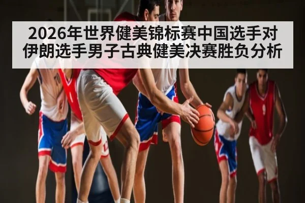 2026年世界健美锦标赛中国选手对伊朗选手男子古典健美决赛胜负分析